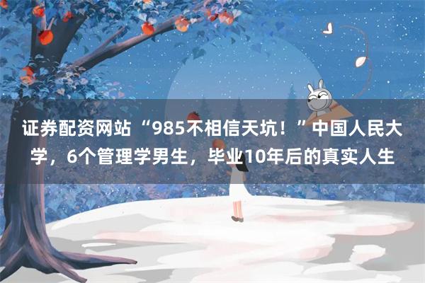 证券配资网站 “985不相信天坑！”中国人民大学，6个管理学男生，毕业10年后的真实人生