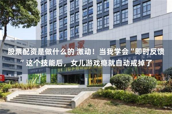 股票配资是做什么的 激动！当我学会“即时反馈”这个技能后，女儿游戏瘾就自动戒掉了