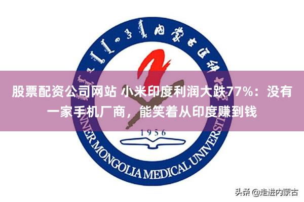 股票配资公司网站 小米印度利润大跌77%：没有一家手机厂商，能笑着从印度赚到钱