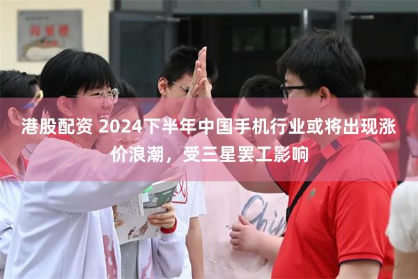 港股配资 2024下半年中国手机行业或将出现涨价浪潮，受三星罢工影响