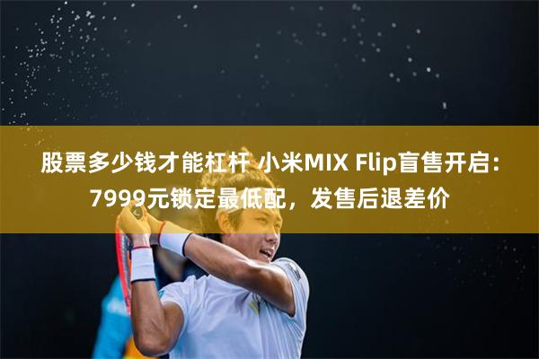 股票多少钱才能杠杆 小米MIX Flip盲售开启：7999元锁定最低配，发售后退差价