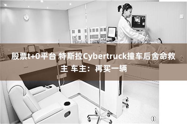 股票t+0平台 特斯拉Cybertruck撞车后舍命救主 车主：再买一辆