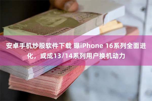 安卓手机炒股软件下载 曝iPhone 16系列全面进化，或成13/14系列用户换机动力