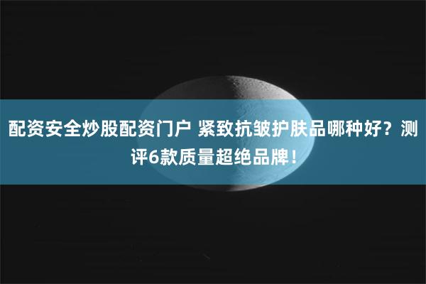 配资安全炒股配资门户 紧致抗皱护肤品哪种好？测评6款质量超绝品牌！