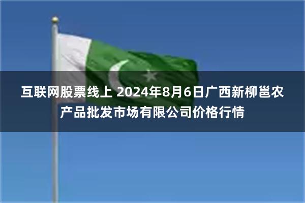 互联网股票线上 2024年8月6日广西新柳邕农产品批发市场有限公司价格行情