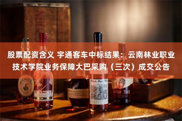 股票配资含义 宇通客车中标结果：云南林业职业技术学院业务保障大巴采购（三次）成交公告