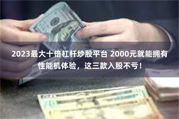 2023最大十倍杠杆炒股平台 2000元就能拥有性能机体验，这三款入股不亏！