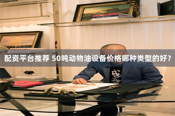 配资平台推荐 50吨动物油设备价格哪种类型的好？