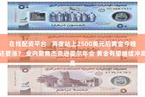 在线配资平台   再度站上2500美元后黄金今晚还要涨？ 业内聚焦杰克逊霍尔年会 黄金有望继续冲高