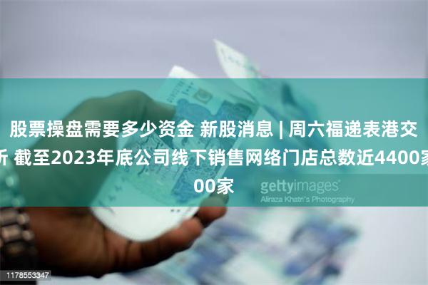 股票操盘需要多少资金 新股消息 | 周六福递表港交所 截至2023年底公司线下销售网络门店总数近4400家