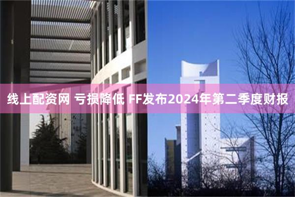 线上配资网 亏损降低 FF发布2024年第二季度财报