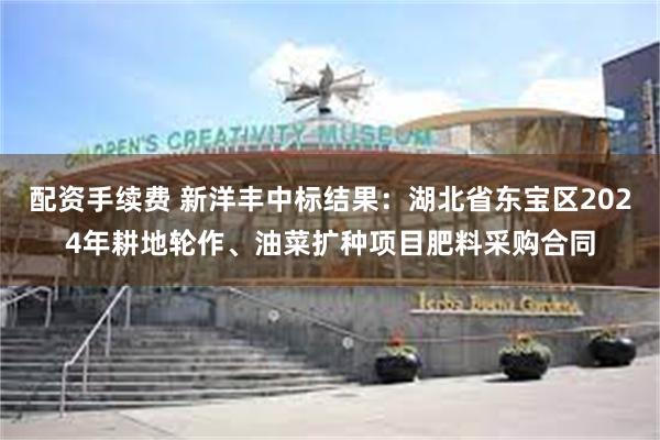 配资手续费 新洋丰中标结果：湖北省东宝区2024年耕地轮作、油菜扩种项目肥料采购合同