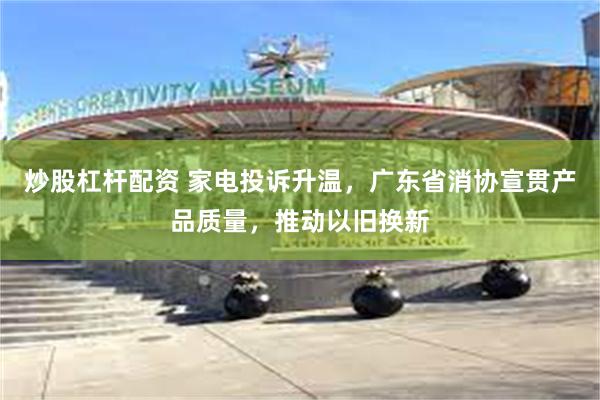 炒股杠杆配资 家电投诉升温，广东省消协宣贯产品质量，推动以旧换新