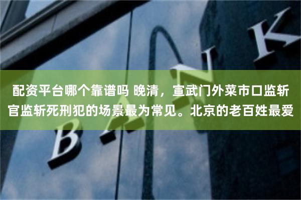 配资平台哪个靠谱吗 晚清，宣武门外菜市口监斩官监斩死刑犯的场景最为常见。北京的老百姓最爱