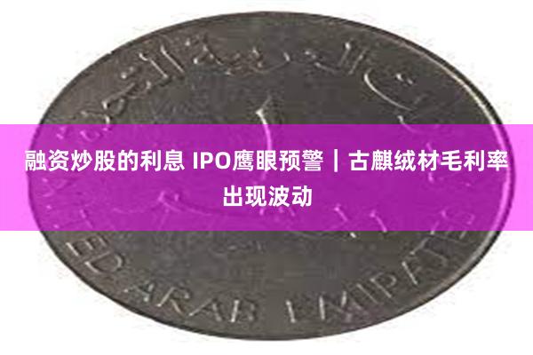 融资炒股的利息 IPO鹰眼预警｜古麒绒材毛利率出现波动