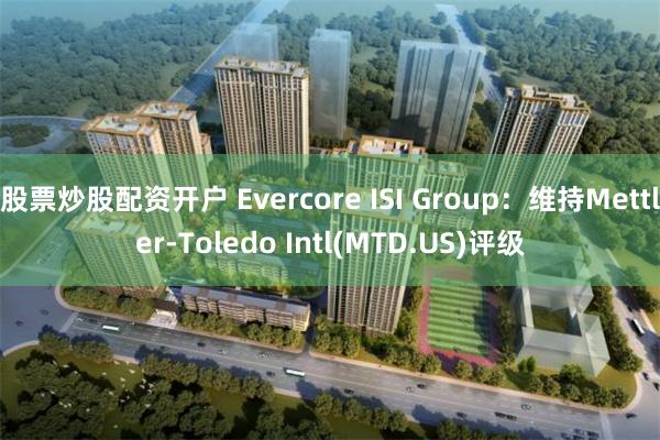 股票炒股配资开户 Evercore ISI Group：维持Mettler-Toledo Intl(MTD.US)评级