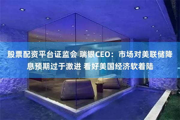 股票配资平台证监会 瑞银CEO：市场对美联储降息预期过于激进 看好美国经济软着陆