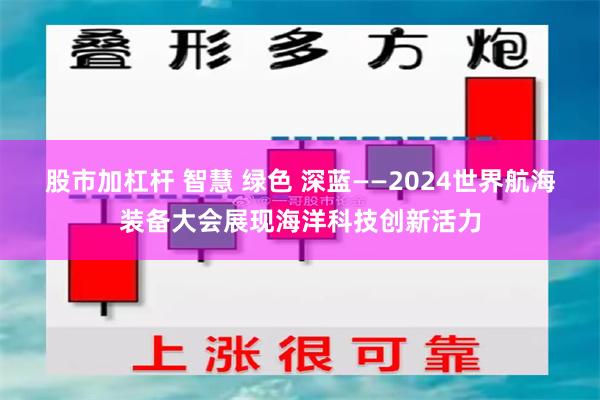 股市加杠杆 智慧 绿色 深蓝——2024世界航海装备大会展现海洋科技创新活力