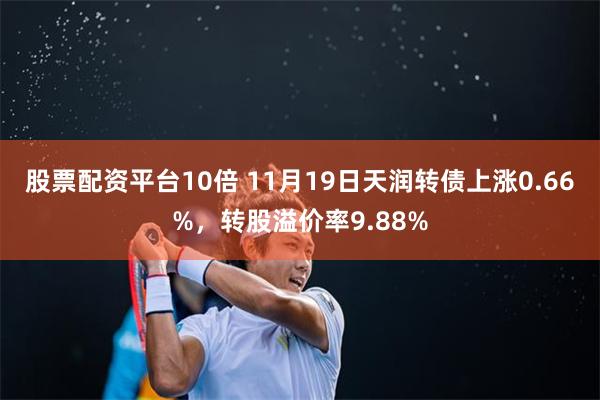 股票配资平台10倍 11月19日天润转债上涨0.66%，转股溢价率9.88%