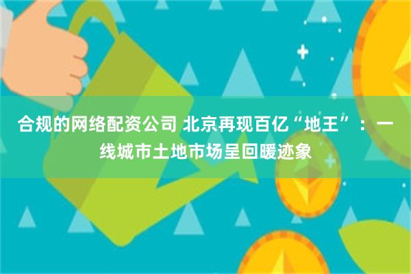 合规的网络配资公司 北京再现百亿“地王” ：一线城市土地市场呈回暖迹象