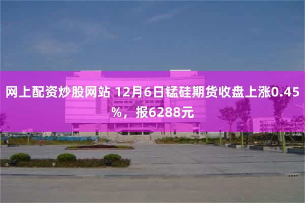 网上配资炒股网站 12月6日锰硅期货收盘上涨0.45%，报6288元