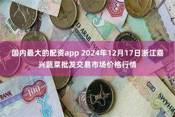 国内最大的配资app 2024年12月17日浙江嘉兴蔬菜批发交易市场价格行情