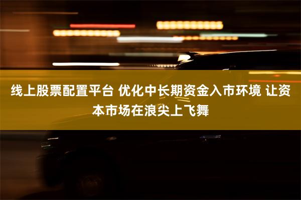 线上股票配置平台 优化中长期资金入市环境 让资本市场在浪尖上飞舞