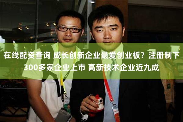 在线配资查询 成长创新企业最爱创业板？注册制下300多家企业上市 高新技术企业近九成