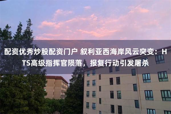 配资优秀炒股配资门户 叙利亚西海岸风云突变：HTS高级指挥官陨落，报复行动引发屠杀